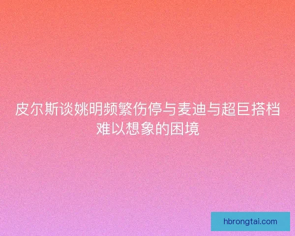皮尔斯谈姚明频繁伤停与麦迪与超巨搭档难以想象的困境